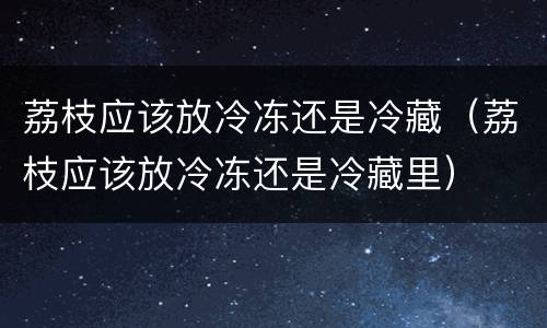 荔枝应该放冷冻还是冷藏（荔枝应该放冷冻还是冷藏里）