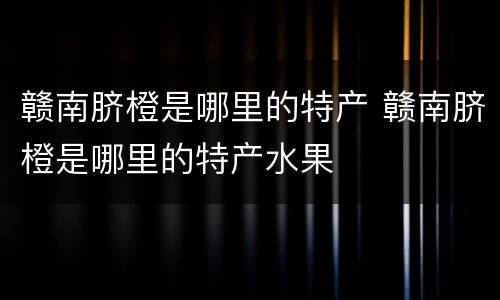 赣南脐橙是哪里的特产 赣南脐橙是哪里的特产水果