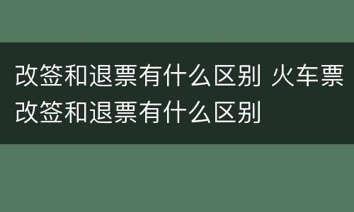 改签和退票有什么区别 火车票改签和退票有什么区别