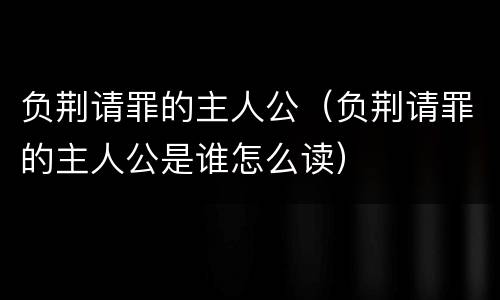 负荆请罪的主人公（负荆请罪的主人公是谁怎么读）