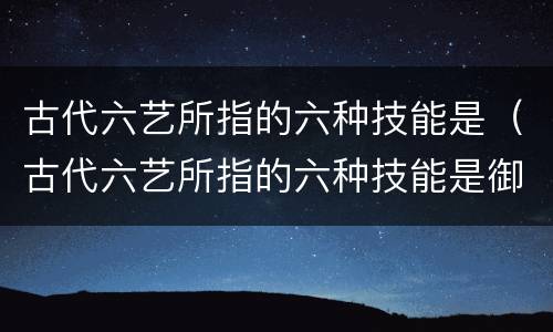 古代六艺所指的六种技能是（古代六艺所指的六种技能是御是指）