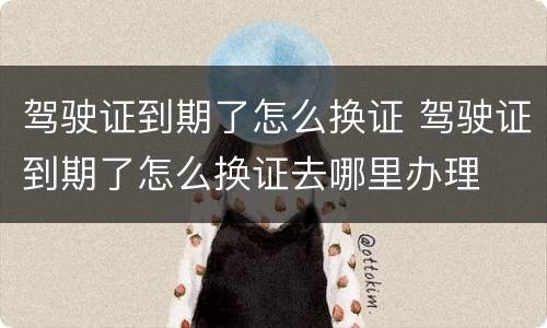 驾驶证到期了怎么换证 驾驶证到期了怎么换证去哪里办理