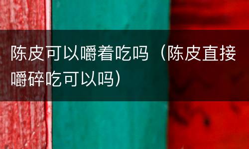 陈皮可以嚼着吃吗（陈皮直接嚼碎吃可以吗）