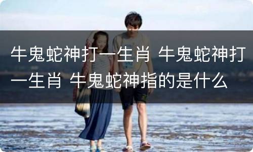 牛鬼蛇神打一生肖 牛鬼蛇神打一生肖 牛鬼蛇神指的是什么