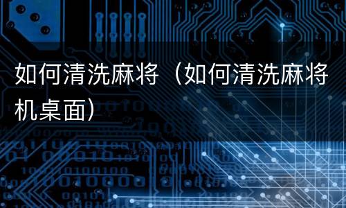 如何清洗麻将（如何清洗麻将机桌面）