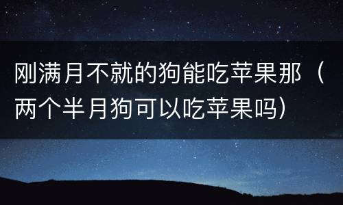 刚满月不就的狗能吃苹果那（两个半月狗可以吃苹果吗）