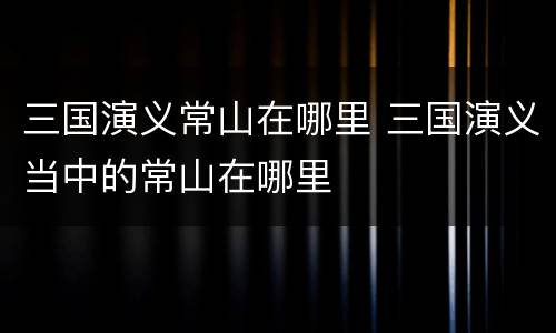 三国演义常山在哪里 三国演义当中的常山在哪里
