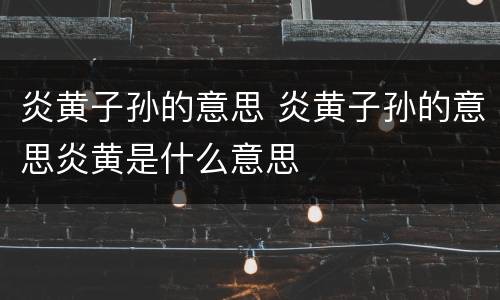 炎黄子孙的意思 炎黄子孙的意思炎黄是什么意思