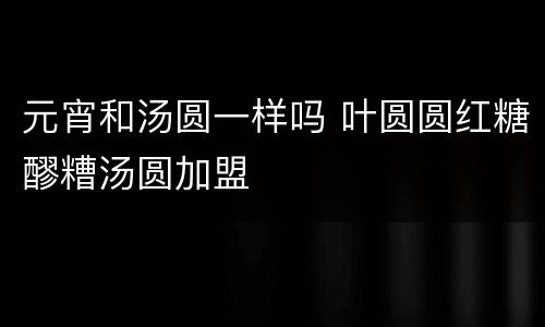 元宵和汤圆一样吗 叶圆圆红糖醪糟汤圆加盟