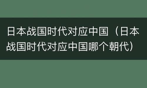 日本战国时代对应中国（日本战国时代对应中国哪个朝代）