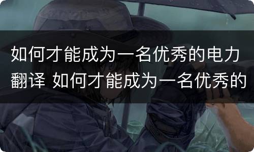 如何才能成为一名优秀的电力翻译 如何才能成为一名优秀的电力翻译人
