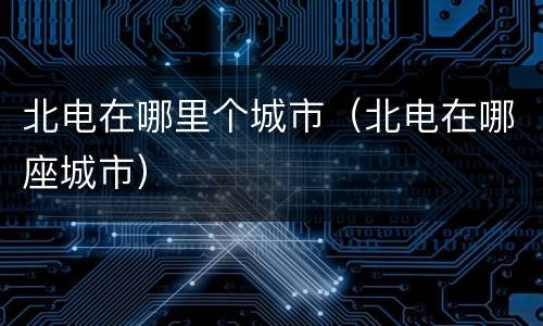 北电在哪里个城市（北电在哪座城市）