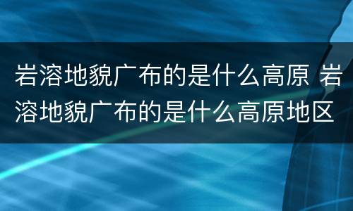 岩溶地貌广布的是什么高原 岩溶地貌广布的是什么高原地区