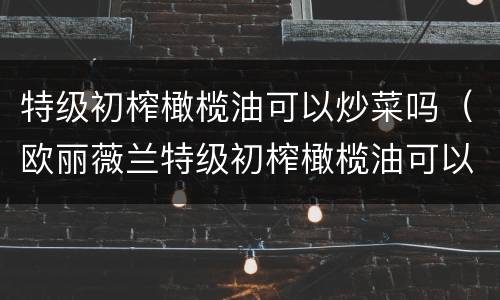 特级初榨橄榄油可以炒菜吗（欧丽薇兰特级初榨橄榄油可以炒菜吗）