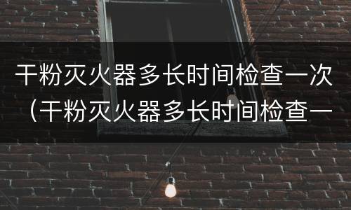 干粉灭火器多长时间检查一次（干粉灭火器多长时间检查一次?）