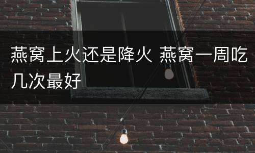 燕窝上火还是降火 燕窝一周吃几次最好