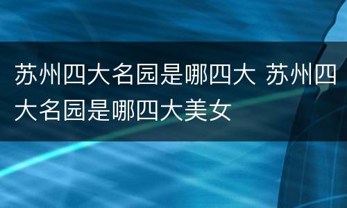 苏州四大名园是哪四大 苏州四大名园是哪四大美女