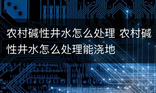 农村碱性井水怎么处理 农村碱性井水怎么处理能浇地