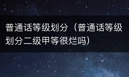 普通话等级划分（普通话等级划分二级甲等很烂吗）