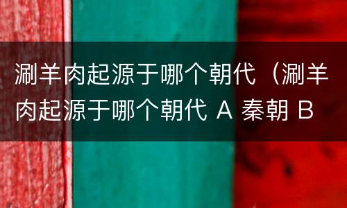涮羊肉起源于哪个朝代（涮羊肉起源于哪个朝代 A 秦朝 B 明朝 C 唐朝 D 元朝）