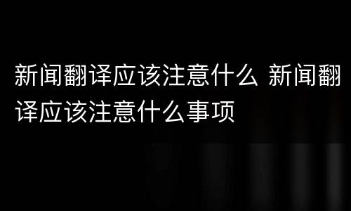 新闻翻译应该注意什么 新闻翻译应该注意什么事项