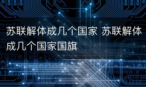 苏联解体成几个国家 苏联解体成几个国家国旗