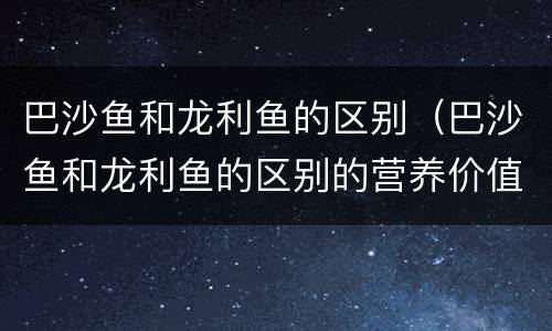 巴沙鱼和龙利鱼的区别（巴沙鱼和龙利鱼的区别的营养价值）