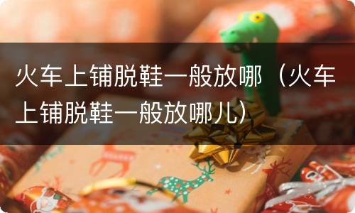 火车上铺脱鞋一般放哪（火车上铺脱鞋一般放哪儿）