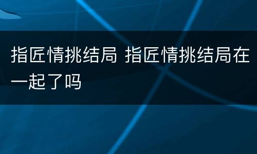 指匠情挑结局 指匠情挑结局在一起了吗