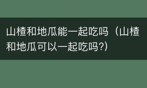 山楂和地瓜能一起吃吗（山楂和地瓜可以一起吃吗?）