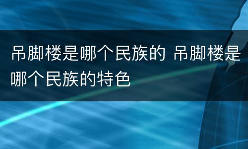 吊脚楼是哪个民族的 吊脚楼是哪个民族的特色
