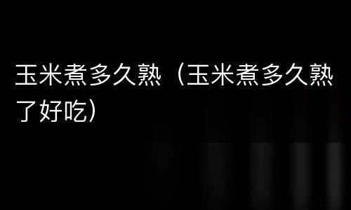 玉米煮多久熟（玉米煮多久熟了好吃）