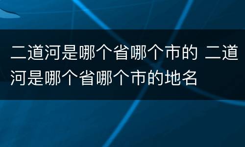 二道河是哪个省哪个市的 二道河是哪个省哪个市的地名