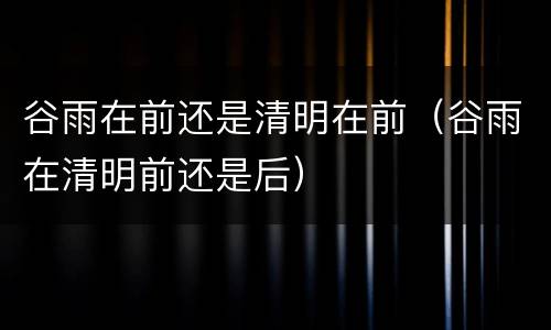 谷雨在前还是清明在前（谷雨在清明前还是后）