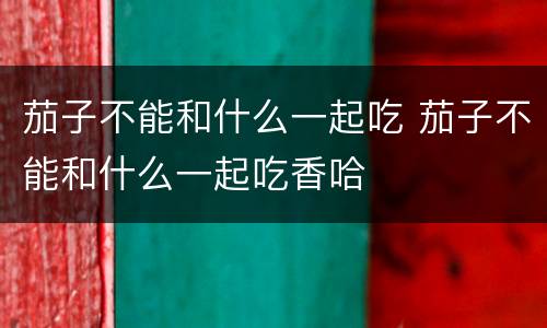 茄子不能和什么一起吃 茄子不能和什么一起吃香哈
