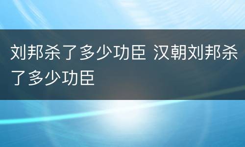 刘邦杀了多少功臣 汉朝刘邦杀了多少功臣