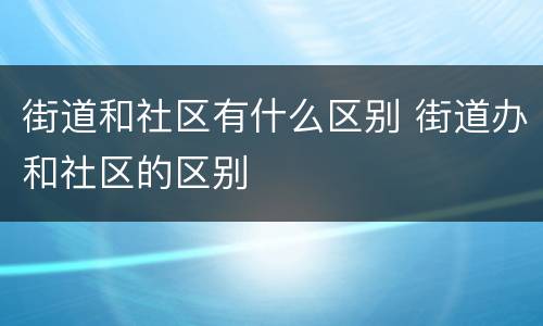 街道和社区有什么区别 街道办和社区的区别