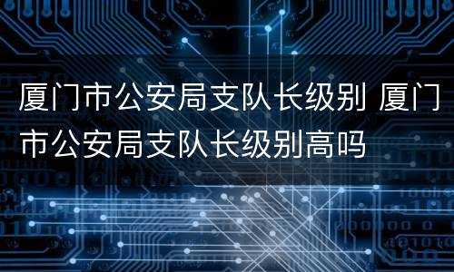 厦门市公安局支队长级别 厦门市公安局支队长级别高吗