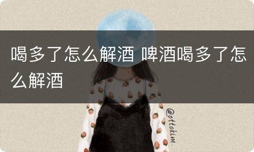 喝多了怎么解酒 啤酒喝多了怎么解酒
