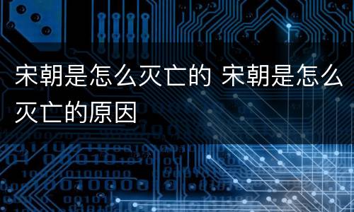 宋朝是怎么灭亡的 宋朝是怎么灭亡的原因