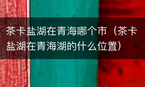 茶卡盐湖在青海哪个市（茶卡盐湖在青海湖的什么位置）