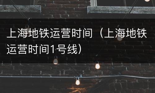 上海地铁运营时间（上海地铁运营时间1号线）