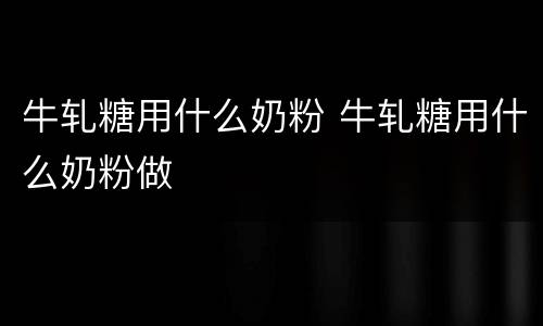 牛轧糖用什么奶粉 牛轧糖用什么奶粉做