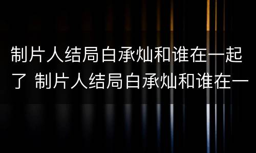 制片人结局白承灿和谁在一起了 制片人结局白承灿和谁在一起了呢