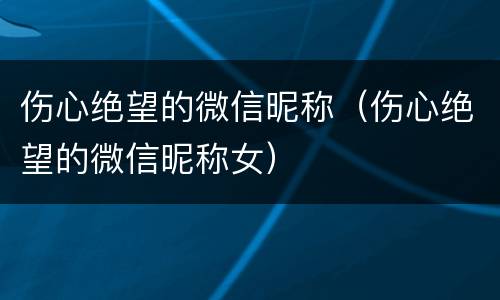伤心绝望的微信昵称（伤心绝望的微信昵称女）