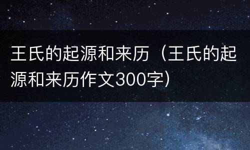 王氏的起源和来历（王氏的起源和来历作文300字）