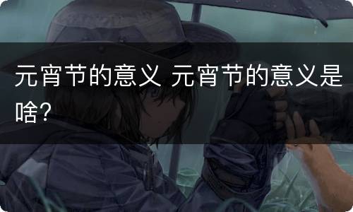 元宵节的意义 元宵节的意义是啥?