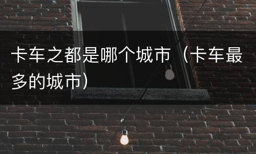 卡车之都是哪个城市（卡车最多的城市）