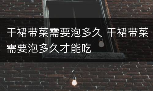 干裙带菜需要泡多久 干裙带菜需要泡多久才能吃