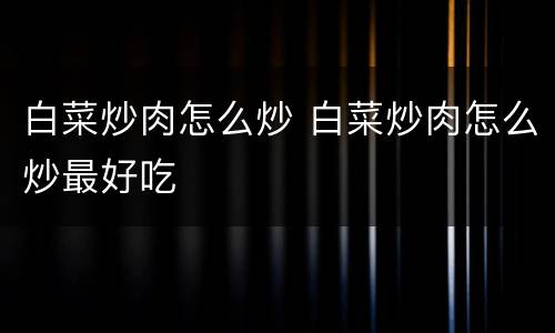 白菜炒肉怎么炒 白菜炒肉怎么炒最好吃